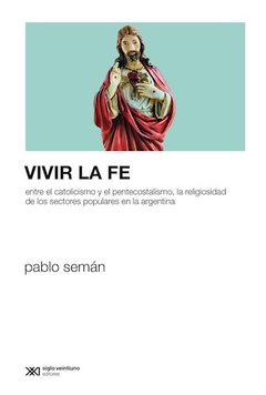 Vivir La Fe: Entre El Catolicismo Y El Pentecostalismo, La Religiosidad De Los Sectores Populares En La Argentina - Pablo Semán
