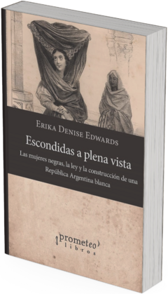 Escondidas a plena vista Las mujeres negras, la ley y la construcción de una República Argentina blanca / Erika Denise Edwards