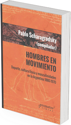 Hombres en movimiento. Deporte, cultura fisica y masculinidades en Argentina 1880-1970 / Pablo Ariel Scharagrodsky (Compilador)