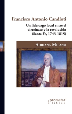 Francisco Antonio Candioti. Un liderazgo local entre el virreinato y la revolución (Santa Fe, 1743-1815) / Milano, Adriana