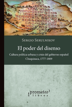 EL PODER DEL DISENSO. Cultura política urbana y crisis del gobierno español. Chuquisaca, 1777-1809 / SERULNIKOV SERGIO
