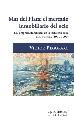 Mar del Plata: el mercado inmobiliario del ocio. Las empresas familiares en la industria de la construcción, 1930-1990 / Víctor Pegoraro