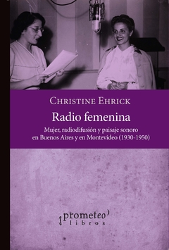 Radio femenina. Mujer, radiodifusión y paisaje sonoro en Buenos Aires y en Montevideo, 1930-1950 / Christine Ehrick