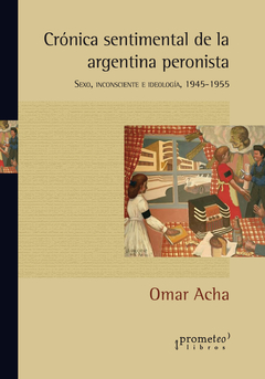 Crónica sentimental de la Argentina peronista. Sexo, inconsciente e ideología, 1945-1955 / Acha, Omar