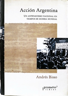 Acción Argentina. Un antifascismo nacional en tiempos de guerra mundial / Andrés Bisso