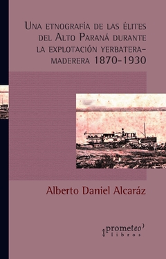 Una etnografía de las élites del Alto Paraná durante la explotación yerbatera-maderera 1870-1930 / Alberto Daniel Alcaráz