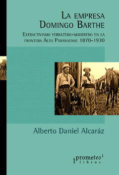 La empresa Domingo Barthe. Extractivismo yerbatero-maderero en la frontera Alto Paranaense 1870-1930 / Alcaráz, Alberto Daniel