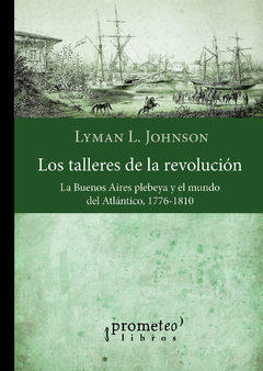 TALLERES DE LA REVOLUCION ,LOS. La Buenos Aires plebeya y el mundo del Atlantico / JOHNSON LYMAN