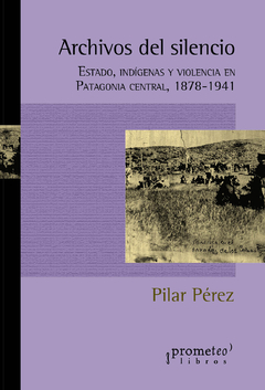 Archivos del silencio. Estado, indigenas y violencia en Patagonia Central 1878-1941 / Pérez, Pilar