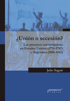 ¿Unión o secesión? Los procesos constituyentes en Estados Unidos (1776-1787) y Argentina (1810-1862) / Saguir, Julio