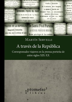 A TRAVES DE LA REPUBLICA. Corresponsales y viajeros en la prensa porteña S XIX-XX / SERVELLI MARTIN