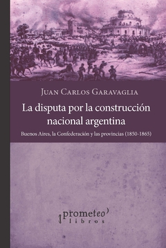 La disputa por la construcción nacional argentina. Buenos Aires, la Confederación y las provincias 1850-1865 / Garavaglia, Juan Carlos