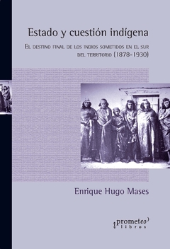 Estado y cuestión indígena. El destino final de los indios sometidos en el sur del territorio (1878-1930) / Mases, Enrique Hugo