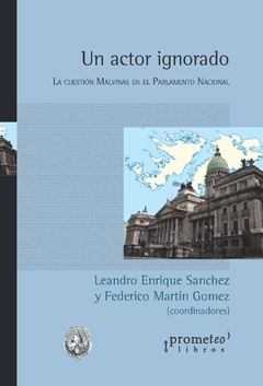 Un actor ignorado. La cuestión Malvinas en el Parlamento Nacional / Coordinado por Leandro Enrique Sanchez y Federico Martín Gomez