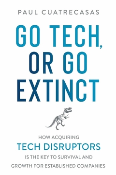 Go Tech, or Go Extinct: How Acquiring Tech Disruptors Is the Key to Survival and Growth for Established Companies