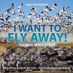 I Want To Fly Away! - Animal Migration - Migrating Animals for Kids - Children's Zoology Books - Binding: Paperback