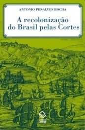 A Recolonização do Brasil pelas cortes - Histórias de uma invenção historiográfica Rocha, Antonio Penalves