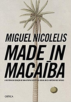 MADE IN MACAÍBA - A HISTORIA DA CRIAÇAO DE UMA UTOPIA CIENTIFICO-SOCIAL NO EX-IMPERIO DOS TAPUIAS - MIGUEL NICOLELIS