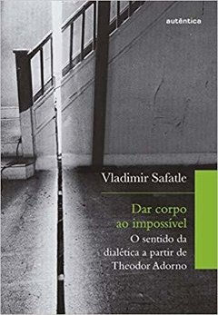 DAR CORPO AO IMPOSSÍVEL: O sentido da dialética a partir de Theodor Adorno - Vladimir Safatle