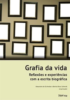 Grafia da vida: Reflexões e experiências com a escrita biográfica - Alexandre de Sá Avelar e Benito Bisso Schmidt