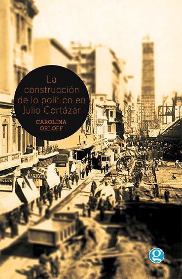La construcción de lo político en Julio Cortázar - Carolina Orloff - Ediciones Godot