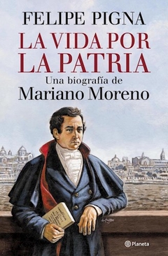 VIDA POR LA PATRIA LA BIOGRAFIA MARIANO MORENO - PIGNA FELIPE