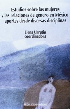 ESTUDIOS SOBRE LAS MUJERES Y LAS RELACIONES DE GENERO EN MEXICO: APORTES DESDE DIVERSAS DISCIPLINAS - ELENA URRUTIA