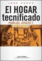 EL HOGAR TECNIFICADO. FAMILIAS, GÉNERO Y VIDA COTIDIANA 1940-1970 - INÉS PÉREZ