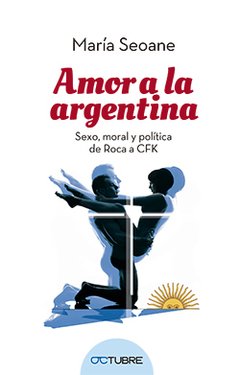 AMOR A LA ARGENTINA: SEXO, MORAL Y POLITICA DE ROCA A CFK - MARIA SEOANE