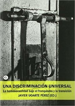 UNA DISCRIMINACIÓN UNIVERSAL. LA HOMOSEXUALIDAD BAJO EL FRANQUISMO Y LA TRANSICIÓN - JAVIER UGARTE PÉREZ (ED.)