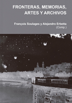 Fronteras, memorias, artes y archivos, François Soulages y Alejandro Erbetta (Comp.)